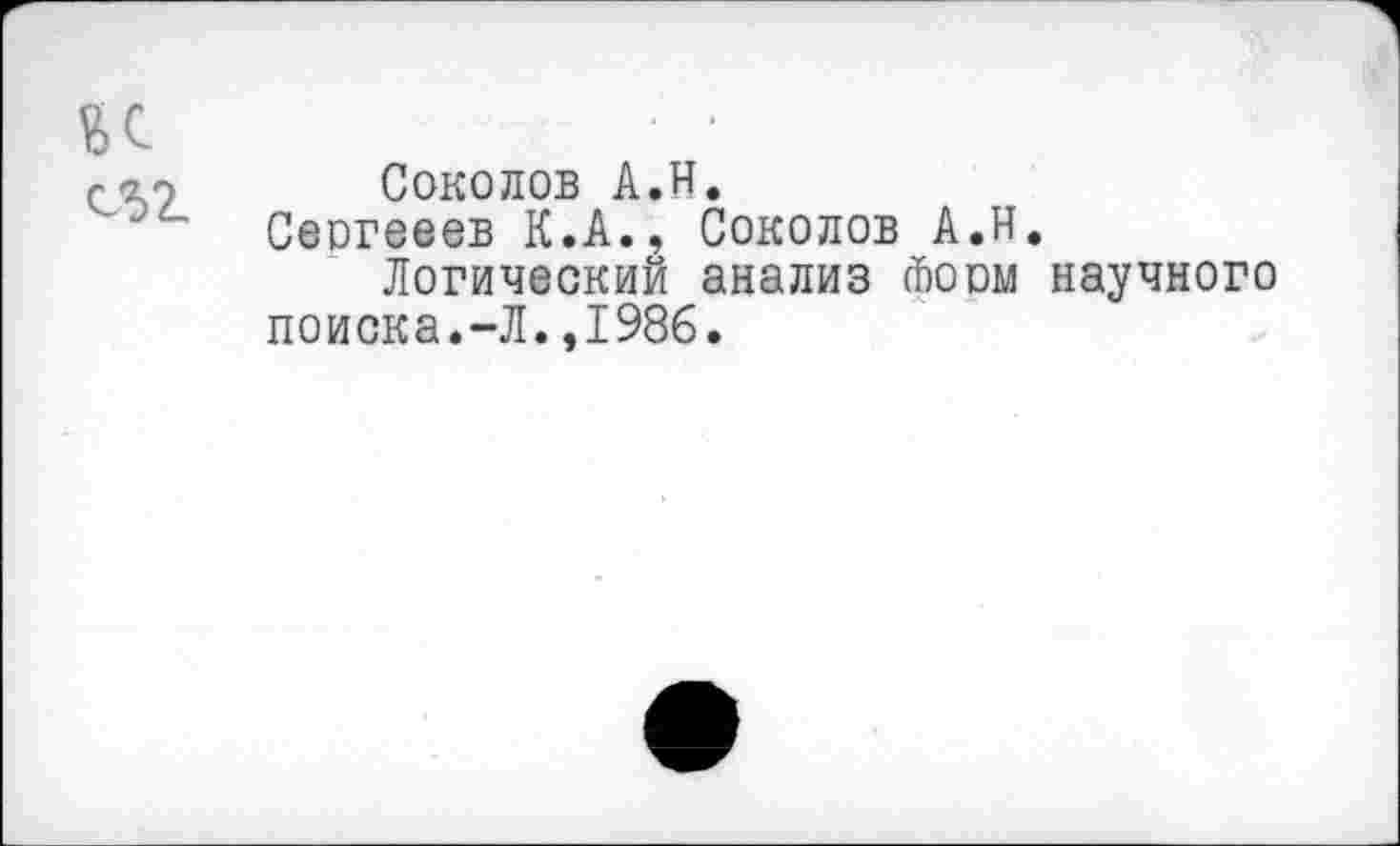 ﻿к 052.
Соколов А.Н.
Сеогееев К.А., Соколов А.Н.
Логический анализ йоом научного поиска.-Л.,1986.